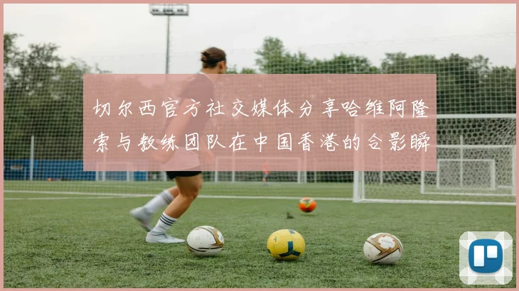 切尔西官方社交媒体分享哈维阿隆索与教练团队在中国香港的合影瞬间