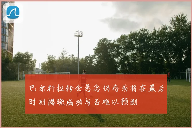 巴尔科拉转会悬念仍存或将在最后时刻揭晓成功与否难以预测