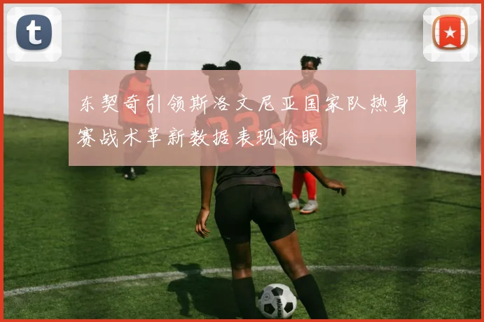 东契奇引领斯洛文尼亚国家队热身赛战术革新数据表现抢眼