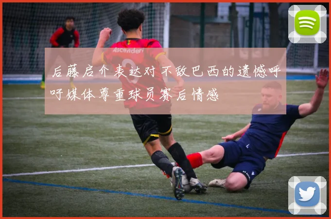 后藤启介表达对不敌巴西的遗憾呼吁媒体尊重球员赛后情感