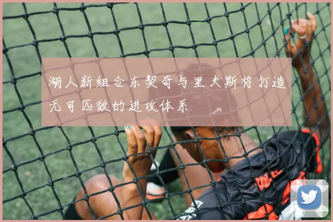 湖人新组合东契奇与里夫斯将打造无可匹敌的进攻体系