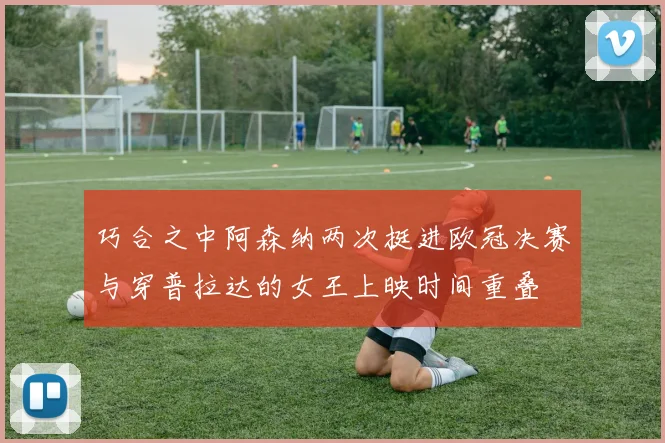 巧合之中阿森纳两次挺进欧冠决赛与穿普拉达的女王上映时间重叠