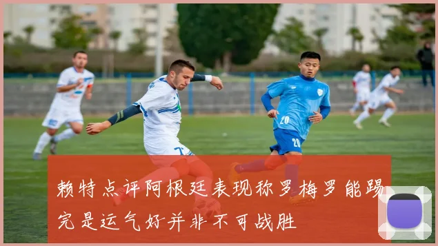赖特点评阿根廷表现称罗梅罗能踢完是运气好并非不可战胜
