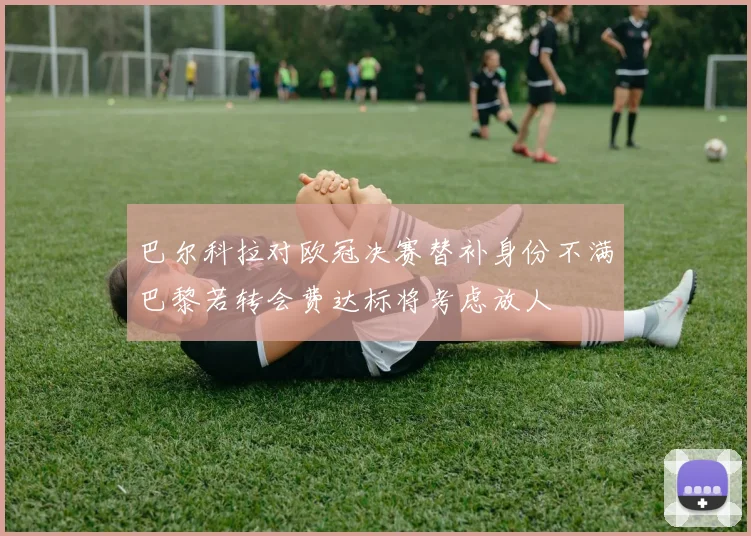 巴尔科拉对欧冠决赛替补身份不满巴黎若转会费达标将考虑放人