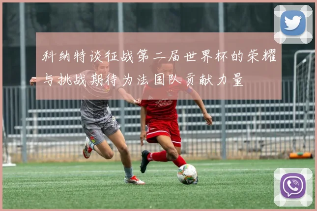 科纳特谈征战第二届世界杯的荣耀与挑战期待为法国队贡献力量