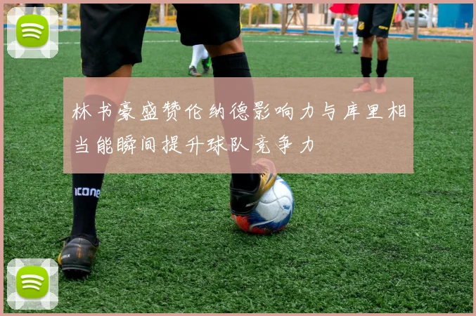 林书豪盛赞伦纳德影响力与库里相当能瞬间提升球队竞争力