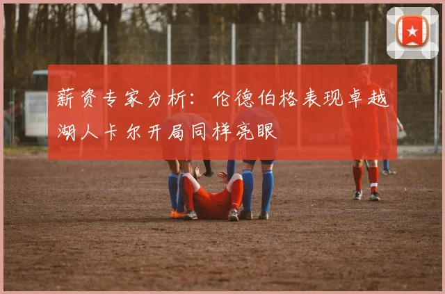 薪资专家分析：伦德伯格表现卓越湖人卡尔开局同样亮眼