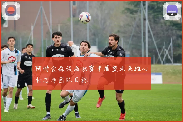 阿特金森谈成功赛季展望未来雄心壮志与团队目标