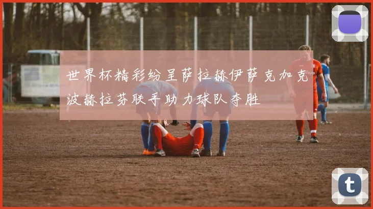 世界杯精彩纷呈萨拉赫伊萨克加克波赫拉芬联手助力球队夺胜