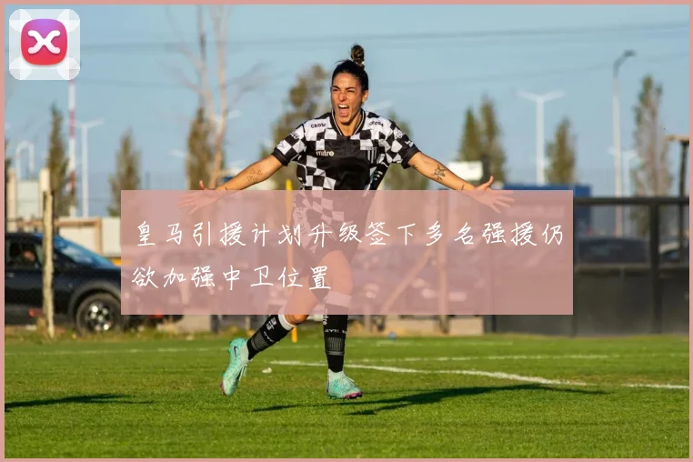 皇马引援计划升级签下多名强援仍欲加强中卫位置