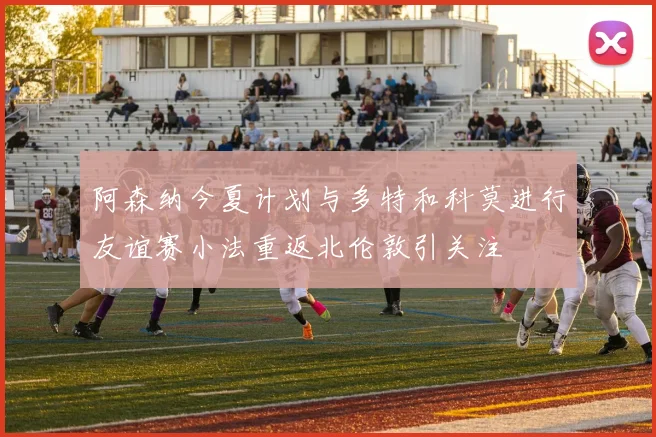 阿森纳今夏计划与多特和科莫进行友谊赛小法重返北伦敦引关注