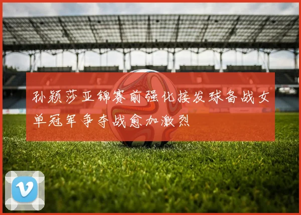 孙颖莎亚锦赛前强化接发球备战女单冠军争夺战愈加激烈