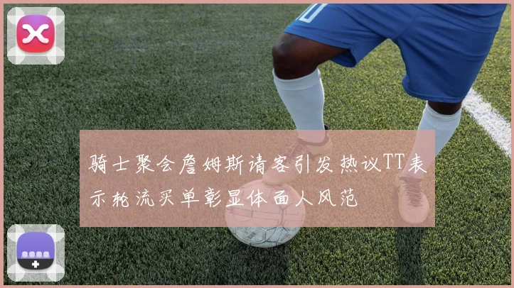 骑士聚会詹姆斯请客引发热议TT表示轮流买单彰显体面人风范