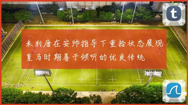 米利唐在安帅指导下重拾状态展现皇马时期善于倾听的优良传统