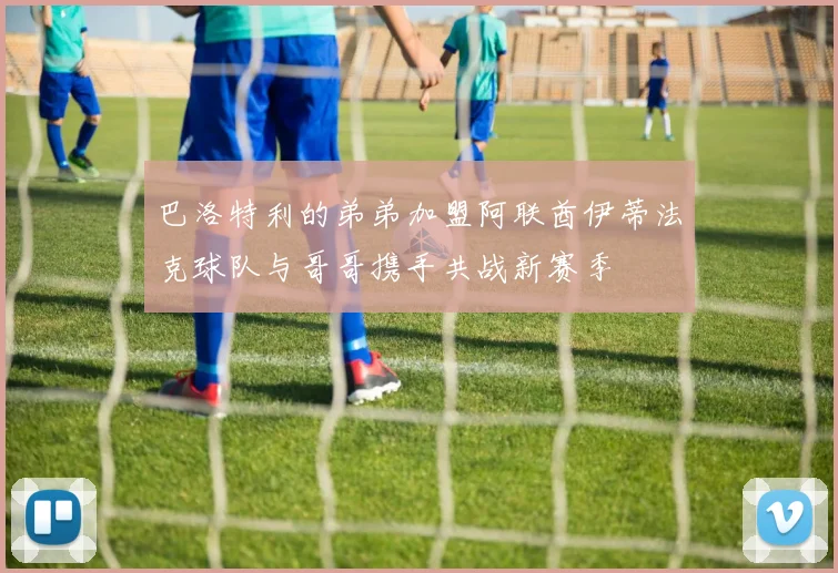 巴洛特利的弟弟加盟阿联酋伊蒂法克球队与哥哥携手共战新赛季
