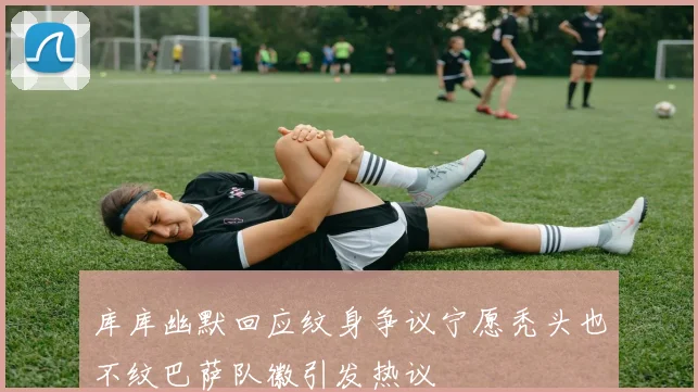 库库幽默回应纹身争议宁愿秃头也不纹巴萨队徽引发热议