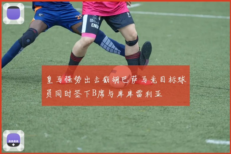 皇马强势出击截胡巴萨马竞目标球员同时签下B席与库库雷利亚