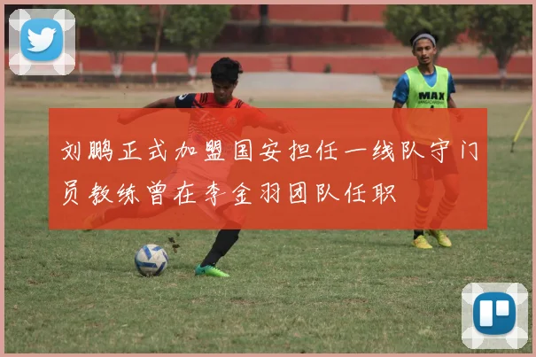刘鹏正式加盟国安担任一线队守门员教练曾在李金羽团队任职