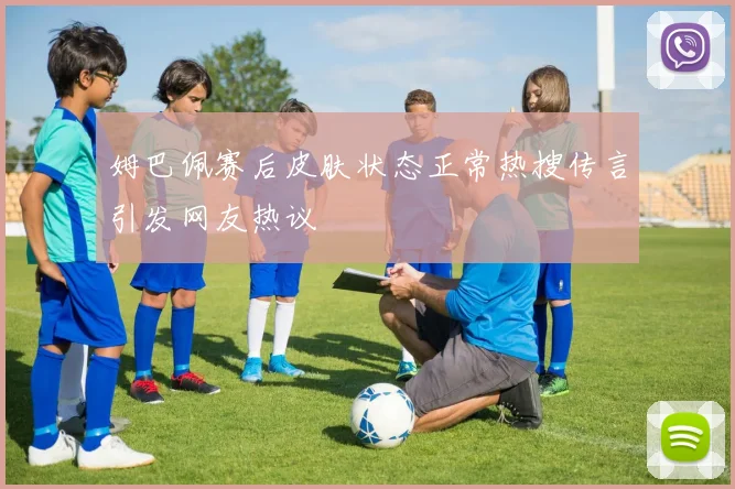 姆巴佩赛后皮肤状态正常热搜传言引发网友热议