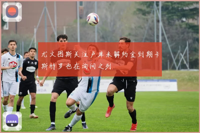 尤文图斯关注卢库米解约金到期卡斯特罗也在询问之列
