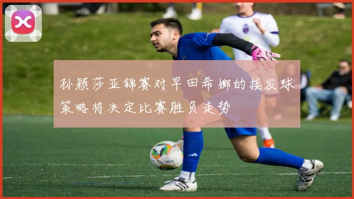 孙颖莎亚锦赛对早田希娜的接发球策略将决定比赛胜负走势