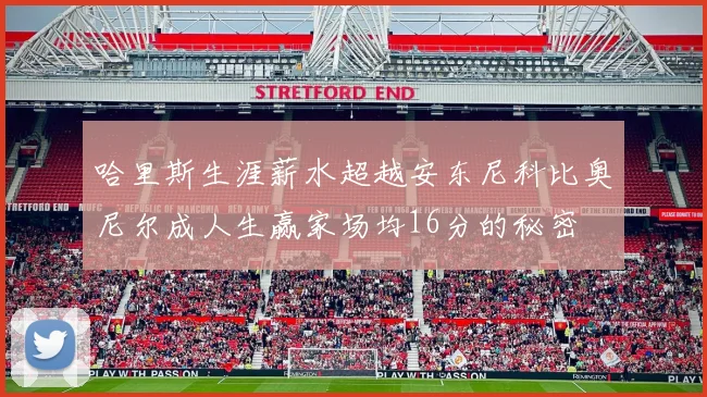 哈里斯生涯薪水超越安东尼科比奥尼尔成人生赢家场均16分的秘密