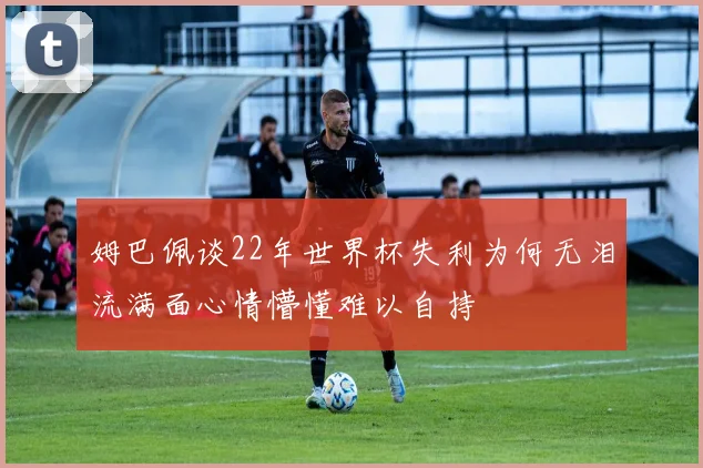 姆巴佩谈22年世界杯失利为何无泪流满面心情懵懂难以自持