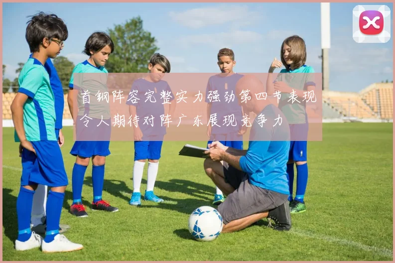 首钢阵容完整实力强劲第四节表现令人期待对阵广东展现竞争力