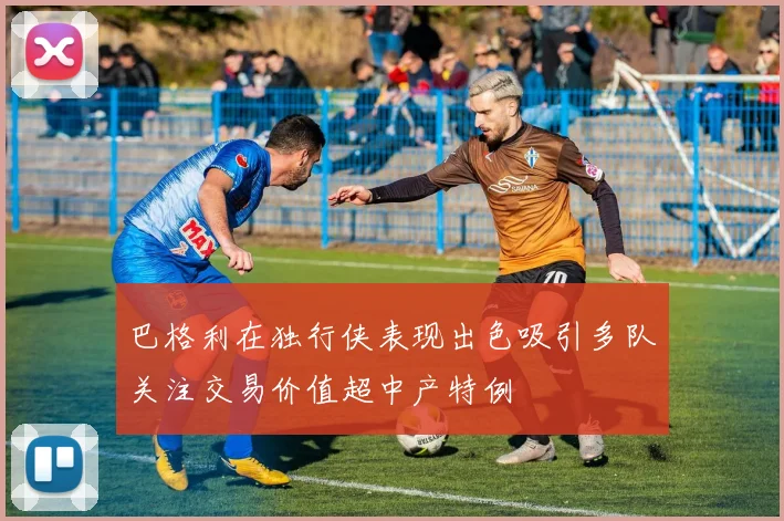 巴格利在独行侠表现出色吸引多队关注交易价值超中产特例