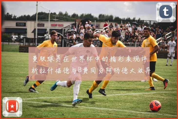 曼联球员在世界杯中的精彩表现评析拉什福德与B费同分阿玛德大放异彩