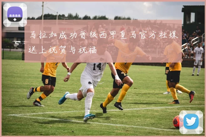 马拉加成功晋级西甲皇马官方社媒送上祝贺与祝福